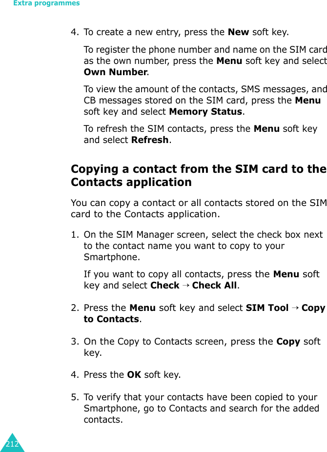 Extra programmes2124. To create a new entry, press the New soft key.To register the phone number and name on the SIM card as the own number, press the Menu soft key and select Own Number.To view the amount of the contacts, SMS messages, and CB messages stored on the SIM card, press the Menu soft key and select Memory Status.To refresh the SIM contacts, press the Menu soft key and select Refresh.Copying a contact from the SIM card to the Contacts applicationYou can copy a contact or all contacts stored on the SIM card to the Contacts application.1. On the SIM Manager screen, select the check box next to the contact name you want to copy to your Smartphone.If you want to copy all contacts, press the Menu soft key and select Check → Check All.2.Press the Menu soft key and select SIM Tool → Copy to Contacts.3.On the Copy to Contacts screen, press the Copy soft key.4. Press the OK soft key.5. To verify that your contacts have been copied to your Smartphone, go to Contacts and search for the added contacts.