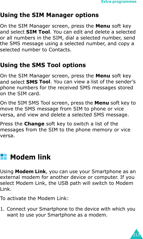 Extra programmes213Using the SIM Manager optionsOn the SIM Manager screen, press the Menu soft key and select SIM Tool. You can edit and delete a selected or all numbers in the SIM, dial a selected number, send the SMS message using a selected number, and copy a selected number to Contacts.Using the SMS Tool optionsOn the SIM Manager screen, press the Menu soft key and select SMS Tool. You can view a list of the sender’s phone numbers for the received SMS messages stored on the SIM card. On the SIM SMS Tool screen, press the Menu soft key to move the SMS message from SIM to phone or vice versa, and view and delete a selected SMS message.Press the Change soft key to switch a list of the messages from the SIM to the phone memory or vice versa.Modem linkUsing Modem Link, you can use your Smartphone as an external modem for another device or computer. If you select Modem Link, the USB path will switch to Modem Link.To activate the Modem Link:1. Connect your Smartphone to the device with which you want to use your Smartphone as a modem.