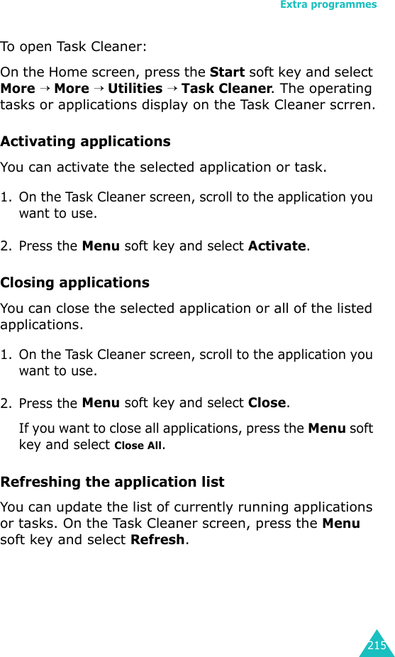 Extra programmes215To open Task Cleaner:On the Home screen, press the Start soft key and select More → More → Utilities → Task Cleaner. The operating tasks or applications display on the Task Cleaner scrren.Activating applicationsYou can activate the selected application or task. 1. On the Task Cleaner screen, scroll to the application you want to use.2. Press the Menu soft key and select Activate.Closing applicationsYou can close the selected application or all of the listed applications.1. On the Task Cleaner screen, scroll to the application you want to use.2. Press the Menu soft key and select Close.If you want to close all applications, press the Menu soft key and select Close All.Refreshing the application listYou can update the list of currently running applications or tasks. On the Task Cleaner screen, press the Menu soft key and select Refresh.