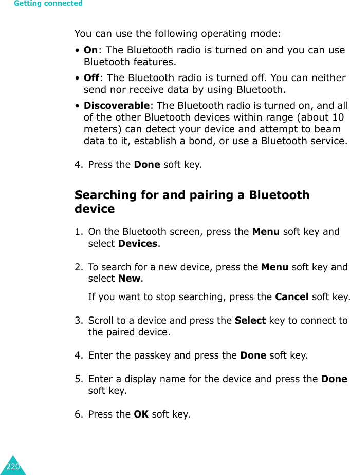 Getting connected220You can use the following operating mode:•On: The Bluetooth radio is turned on and you can use Bluetooth features.•Off: The Bluetooth radio is turned off. You can neither send nor receive data by using Bluetooth.•Discoverable: The Bluetooth radio is turned on, and all of the other Bluetooth devices within range (about 10 meters) can detect your device and attempt to beam data to it, establish a bond, or use a Bluetooth service. 4. Press the Done soft key.Searching for and pairing a Bluetooth device1. On the Bluetooth screen, press the Menu soft key and select Devices.2. To search for a new device, press the Menu soft key and select New.If you want to stop searching, press the Cancel soft key.3. Scroll to a device and press the Select key to connect to the paired device.4. Enter the passkey and press the Done soft key.5. Enter a display name for the device and press the Done soft key.6. Press the OK soft key.