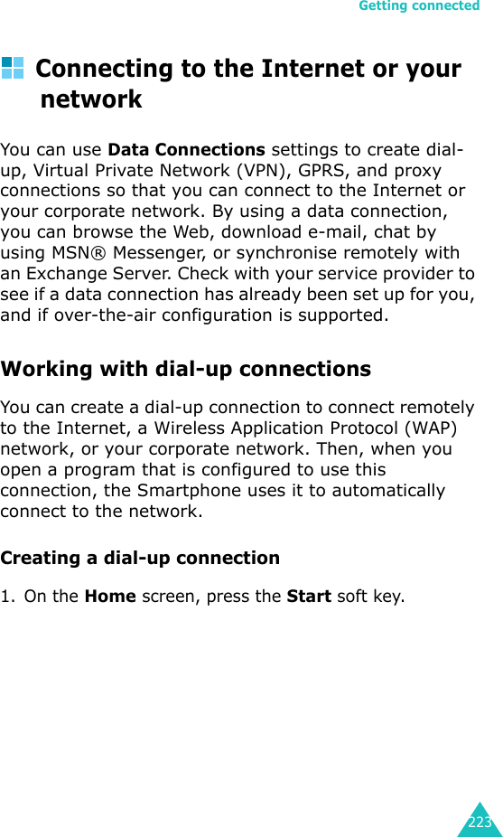 Getting connected223Connecting to the Internet or your networkYou can use Data Connections settings to create dial-up, Virtual Private Network (VPN), GPRS, and proxy connections so that you can connect to the Internet or your corporate network. By using a data connection, you can browse the Web, download e-mail, chat by using MSN® Messenger, or synchronise remotely with an Exchange Server. Check with your service provider to see if a data connection has already been set up for you, and if over-the-air configuration is supported.Working with dial-up connectionsYou can create a dial-up connection to connect remotely to the Internet, a Wireless Application Protocol (WAP) network, or your corporate network. Then, when you open a program that is configured to use this connection, the Smartphone uses it to automatically connect to the network.Creating a dial-up connection1. On the Home screen, press the Start soft key.