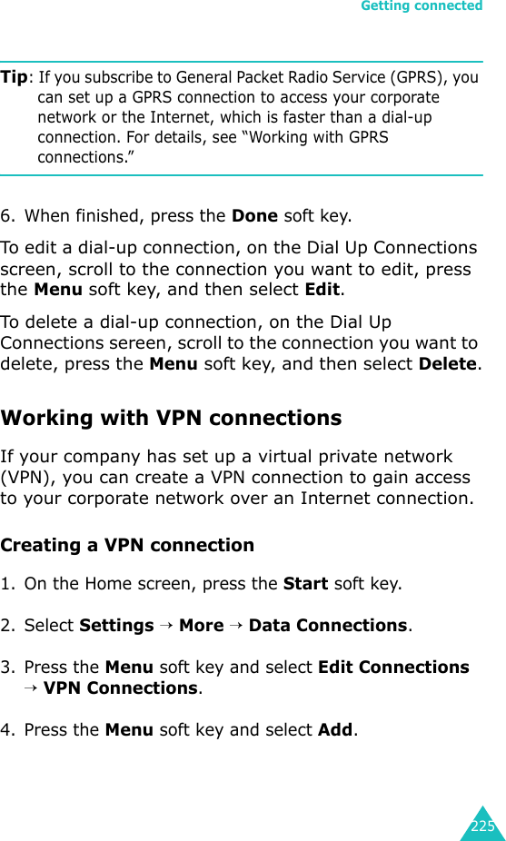 Getting connected225Tip: If you subscribe to General Packet Radio Service (GPRS), you can set up a GPRS connection to access your corporate network or the Internet, which is faster than a dial-up connection. For details, see “Working with GPRS connections.”6. When finished, press the Done soft key.To edit a dial-up connection, on the Dial Up Connections screen, scroll to the connection you want to edit, press the Menu soft key, and then select Edit.To delete a dial-up connection, on the Dial Up Connections sereen, scroll to the connection you want to delete, press the Menu soft key, and then select Delete.Working with VPN connectionsIf your company has set up a virtual private network (VPN), you can create a VPN connection to gain access to your corporate network over an Internet connection.Creating a VPN connection1. On the Home screen, press the Start soft key.2. Select Settings → More → Data Connections.3. Press the Menu soft key and select Edit Connections → VPN Connections.4. Press the Menu soft key and select Add.