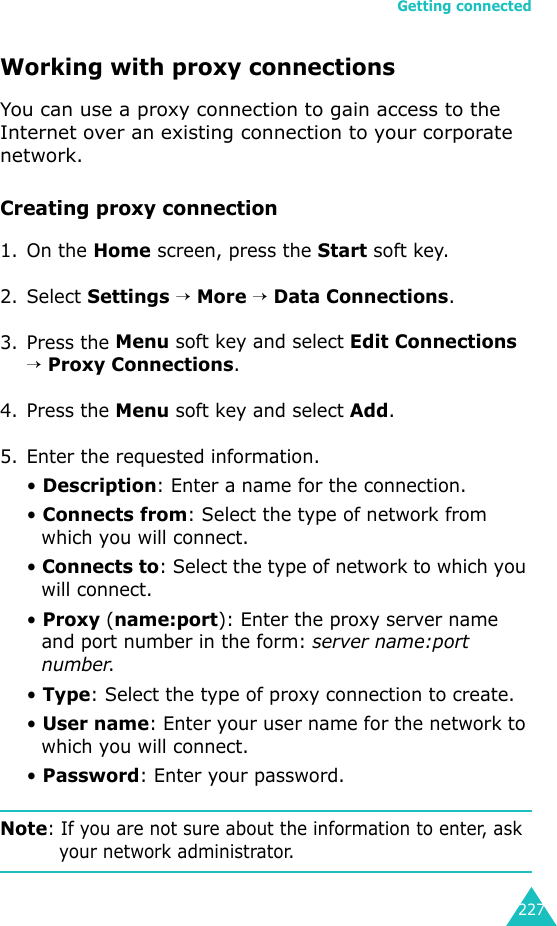 Getting connected227Working with proxy connectionsYou can use a proxy connection to gain access to the Internet over an existing connection to your corporate network.Creating proxy connection1. On the Home screen, press the Start soft key.2. Select Settings → More → Data Connections.3. Press the Menu soft key and select Edit Connections → Proxy Connections.4. Press the Menu soft key and select Add.5. Enter the requested information.• Description: Enter a name for the connection.• Connects from: Select the type of network from which you will connect.• Connects to: Select the type of network to which you will connect.• Proxy (name:port): Enter the proxy server name and port number in the form: server name:port number.• Type: Select the type of proxy connection to create.• User name: Enter your user name for the network to which you will connect.• Password: Enter your password.Note: If you are not sure about the information to enter, ask your network administrator.