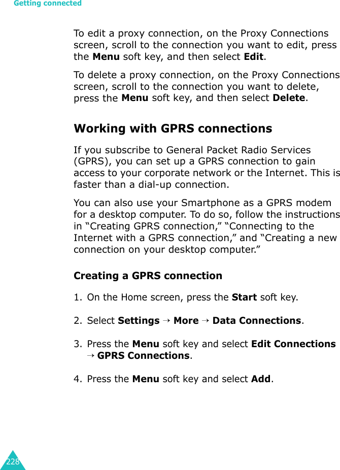 Getting connected228To edit a proxy connection, on the Proxy Connections screen, scroll to the connection you want to edit, press the Menu soft key, and then select Edit.To delete a proxy connection, on the Proxy Connections screen, scroll to the connection you want to delete, press the Menu soft key, and then select Delete.Working with GPRS connectionsIf you subscribe to General Packet Radio Services (GPRS), you can set up a GPRS connection to gain access to your corporate network or the Internet. This is faster than a dial-up connection.You can also use your Smartphone as a GPRS modem for a desktop computer. To do so, follow the instructions in “Creating GPRS connection,” “Connecting to the Internet with a GPRS connection,” and “Creating a new connection on your desktop computer.”Creating a GPRS connection1. On the Home screen, press the Start soft key.2. Select Settings → More → Data Connections.3. Press the Menu soft key and select Edit Connections → GPRS Connections.4. Press the Menu soft key and select Add.