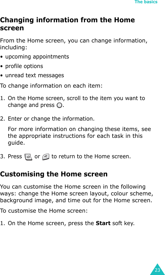 The basics23Changing information from the Home screenFrom the Home screen, you can change information, including:• upcoming appointments• profile options• unread text messagesTo change information on each item: 1. On the Home screen, scroll to the item you want to change and press  .2. Enter or change the information.For more information on changing these items, see the appropriate instructions for each task in this guide.3. Press   or   to return to the Home screen.Customising the Home screenYou can customise the Home screen in the following ways: change the Home screen layout, colour scheme, background image, and time out for the Home screen.To customise the Home screen:1. On the Home screen, press the Start soft key.