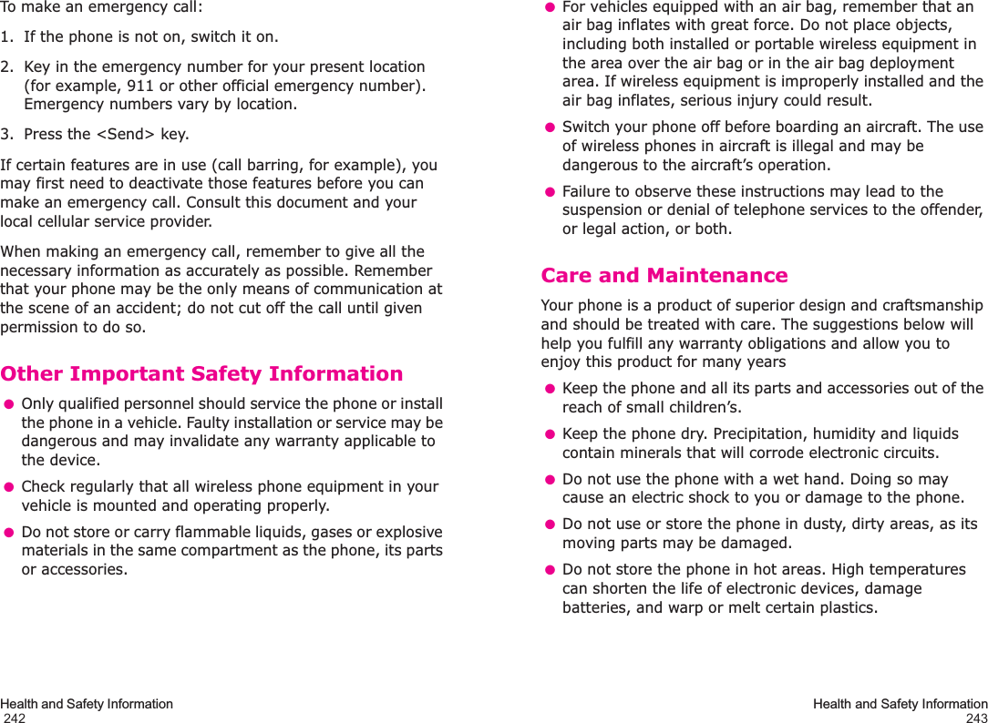 Health and Safety Information                                                                                       242To make an emergency call:1. If the phone is not on, switch it on.2. Key in the emergency number for your present location (for example, 911 or other official emergency number). Emergency numbers vary by location.3. Press the &lt;Send&gt; key.If certain features are in use (call barring, for example), you may first need to deactivate those features before you can make an emergency call. Consult this document and your local cellular service provider.When making an emergency call, remember to give all the necessary information as accurately as possible. Remember that your phone may be the only means of communication at the scene of an accident; do not cut off the call until given permission to do so.Other Important Safety Information ●Only qualified personnel should service the phone or install the phone in a vehicle. Faulty installation or service may be dangerous and may invalidate any warranty applicable to the device. ●Check regularly that all wireless phone equipment in your vehicle is mounted and operating properly. ●Do not store or carry flammable liquids, gases or explosive materials in the same compartment as the phone, its parts or accessories.Health and Safety Information243 ●For vehicles equipped with an air bag, remember that an air bag inflates with great force. Do not place objects, including both installed or portable wireless equipment in the area over the air bag or in the air bag deployment area. If wireless equipment is improperly installed and the air bag inflates, serious injury could result. ●Switch your phone off before boarding an aircraft. The use of wireless phones in aircraft is illegal and may be dangerous to the aircraft’s operation. ●Failure to observe these instructions may lead to the suspension or denial of telephone services to the offender, or legal action, or both.Care and MaintenanceYour phone is a product of superior design and craftsmanship and should be treated with care. The suggestions below will help you fulfill any warranty obligations and allow you to enjoy this product for many years ●Keep the phone and all its parts and accessories out of the reach of small children’s. ●Keep the phone dry. Precipitation, humidity and liquids contain minerals that will corrode electronic circuits. ●Do not use the phone with a wet hand. Doing so may cause an electric shock to you or damage to the phone. ●Do not use or store the phone in dusty, dirty areas, as its moving parts may be damaged. ●Do not store the phone in hot areas. High temperatures can shorten the life of electronic devices, damage batteries, and warp or melt certain plastics.