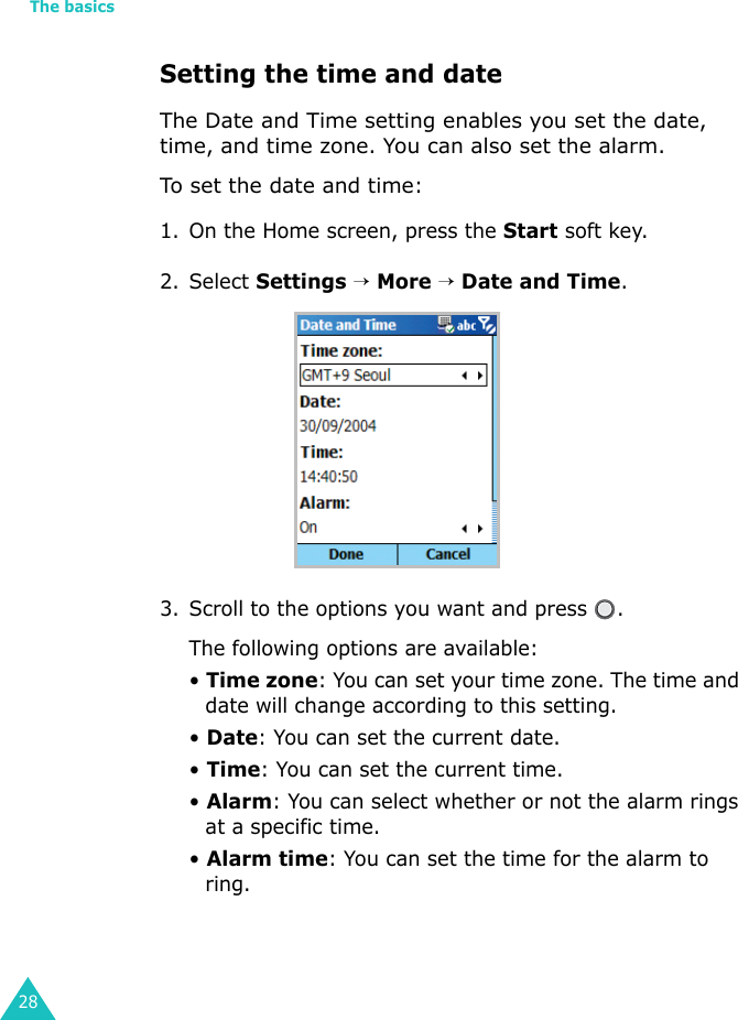 The basics28Setting the time and dateThe Date and Time setting enables you set the date, time, and time zone. You can also set the alarm.To set the date and time:1. On the Home screen, press the Start soft key.2. Select Settings → More → Date and Time.3. Scroll to the options you want and press  .The following options are available:• Time zone: You can set your time zone. The time and date will change according to this setting.• Date: You can set the current date.• Time: You can set the current time.• Alarm: You can select whether or not the alarm rings at a specific time.• Alarm time: You can set the time for the alarm to ring.
