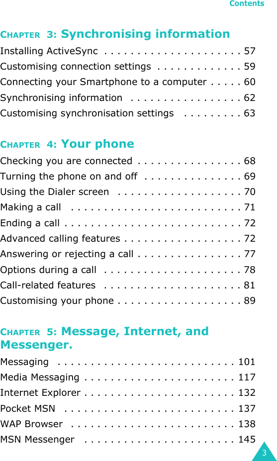 Contents3CHAPTER  3: Synchronising informationInstalling ActiveSync  . . . . . . . . . . . . . . . . . . . . . 57Customising connection settings  . . . . . . . . . . . . . 59Connecting your Smartphone to a computer . . . . . 60Synchronising information   . . . . . . . . . . . . . . . . . 62Customising synchronisation settings   . . . . . . . . . 63CHAPTER  4: Your phoneChecking you are connected  . . . . . . . . . . . . . . . . 68Turning the phone on and off  . . . . . . . . . . . . . . . 69Using the Dialer screen   . . . . . . . . . . . . . . . . . . . 70Making a call   . . . . . . . . . . . . . . . . . . . . . . . . . . 71Ending a call . . . . . . . . . . . . . . . . . . . . . . . . . . . 72Advanced calling features . . . . . . . . . . . . . . . . . . 72Answering or rejecting a call . . . . . . . . . . . . . . . . 77Options during a call  . . . . . . . . . . . . . . . . . . . . . 78Call-related features   . . . . . . . . . . . . . . . . . . . . . 81Customising your phone . . . . . . . . . . . . . . . . . . . 89CHAPTER  5: Message, Internet, and Messenger.Messaging   . . . . . . . . . . . . . . . . . . . . . . . . . . . 101Media Messaging  . . . . . . . . . . . . . . . . . . . . . . . 117Internet Explorer . . . . . . . . . . . . . . . . . . . . . . . 132Pocket MSN   . . . . . . . . . . . . . . . . . . . . . . . . . . 137WAP Browser   . . . . . . . . . . . . . . . . . . . . . . . . . 138MSN Messenger   . . . . . . . . . . . . . . . . . . . . . . . 145