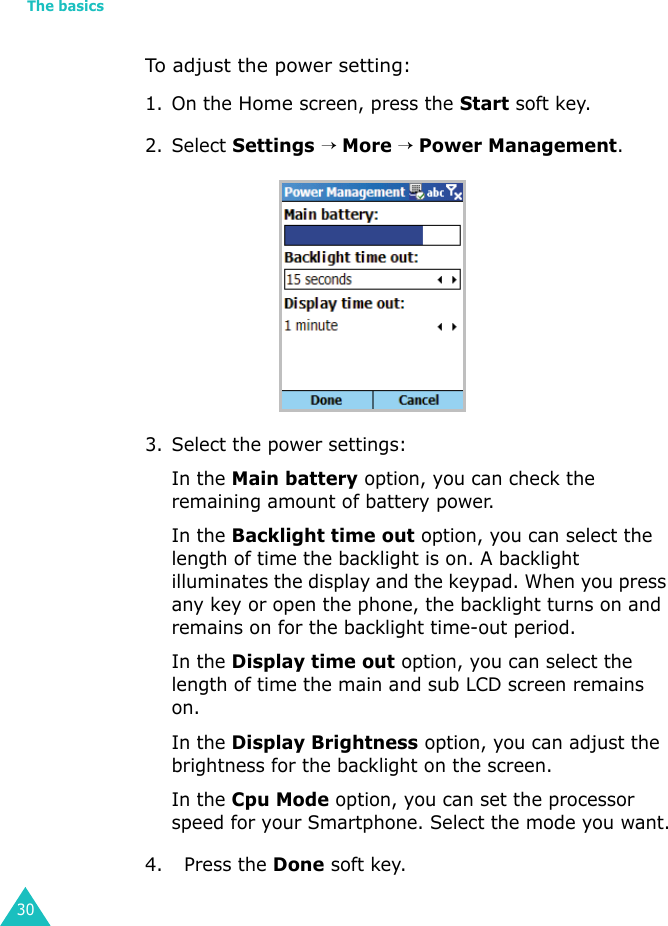 The basics30To adjust the power setting:1. On the Home screen, press the Start soft key.2. Select Settings → More → Power Management.3. Select the power settings:In the Main battery option, you can check the remaining amount of battery power. In the Backlight time out option, you can select the length of time the backlight is on. A backlight illuminates the display and the keypad. When you press any key or open the phone, the backlight turns on and remains on for the backlight time-out period.In the Display time out option, you can select the length of time the main and sub LCD screen remains on.In the Display Brightness option, you can adjust the brightness for the backlight on the screen.In the Cpu Mode option, you can set the processor speed for your Smartphone. Select the mode you want.4.   Press the Done soft key.