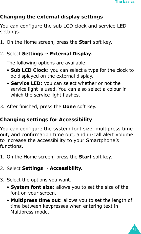 The basics31Changing the external display settingsYou can configure the sub LCD clock and service LED settings.1. On the Home screen, press the Start soft key.2. Select Settings → External Display.The following options are available:• Sub LCD Clock: you can select a type for the clock to be displayed on the external display.• Service LED: you can select whether or not the service light is used. You can also select a colour in which the service light flashes.3. After finished, press the Done soft key.Changing settings for AccessibilityYou can configure the system font size, multipress time out, and confirmation time out, and in-call alert volume to increase the accessibility to your Smartphone’s functions.1. On the Home screen, press the Start soft key.2. Select Settings → Accessibility.3. Select the options you want.• System font size: allows you to set the size of the font on your screen.• Multipress time out: allows you to set the length of time between keypresses when entering text in Multipress mode.