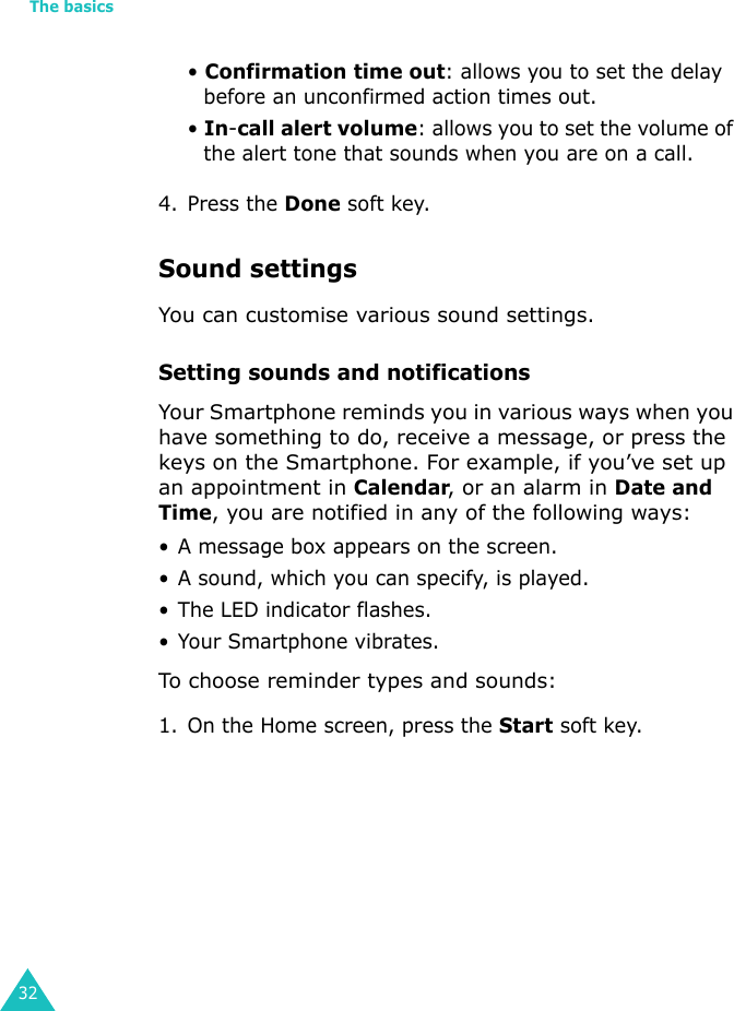 The basics32• Confirmation time out: allows you to set the delay before an unconfirmed action times out.• In-call alert volume: allows you to set the volume of the alert tone that sounds when you are on a call.4. Press the Done soft key.Sound settingsYou can customise various sound settings.Setting sounds and notificationsYour Smartphone reminds you in various ways when you have something to do, receive a message, or press the keys on the Smartphone. For example, if you’ve set up an appointment in Calendar, or an alarm in Date and Time, you are notified in any of the following ways:• A message box appears on the screen.• A sound, which you can specify, is played.• The LED indicator flashes.• Your Smartphone vibrates.To choose reminder types and sounds:1. On the Home screen, press the Start soft key.