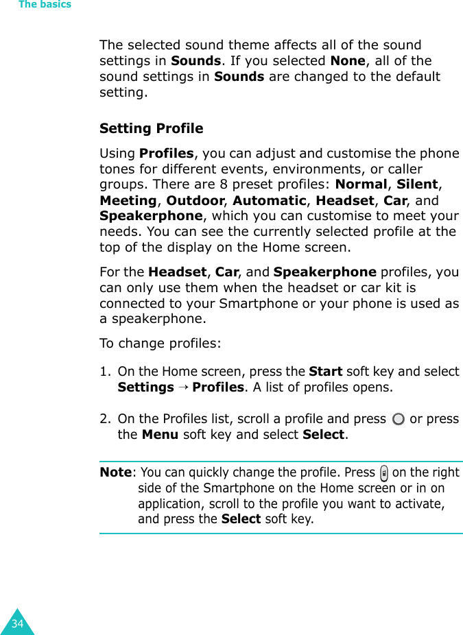 The basics34The selected sound theme affects all of the sound settings in Sounds. If you selected None, all of the sound settings in Sounds are changed to the default setting.Setting ProfileUsing Profiles, you can adjust and customise the phone tones for different events, environments, or caller groups. There are 8 preset profiles: Normal, Silent, Meeting, Outdoor, Automatic, Headset, Car, and Speakerphone, which you can customise to meet your needs. You can see the currently selected profile at the top of the display on the Home screen. For the Headset, Car, and Speakerphone profiles, you can only use them when the headset or car kit is connected to your Smartphone or your phone is used as a speakerphone.To change profiles:1. On the Home screen, press the Start soft key and select Settings → Profiles. A list of profiles opens. 2. On the Profiles list, scroll a profile and press   or press the Menu soft key and select Select. Note: You can quickly change the profile. Press   on the right side of the Smartphone on the Home screen or in on application, scroll to the profile you want to activate, and press the Select soft key.