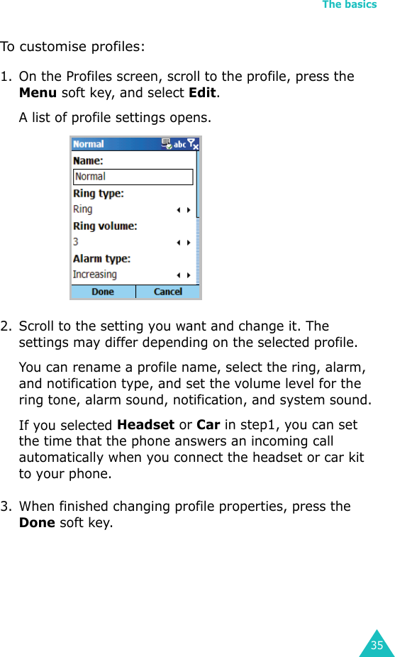 The basics35To customise profiles:1. On the Profiles screen, scroll to the profile, press the Menu soft key, and select Edit. A list of profile settings opens.2. Scroll to the setting you want and change it. The settings may differ depending on the selected profile. You can rename a profile name, select the ring, alarm, and notification type, and set the volume level for the ring tone, alarm sound, notification, and system sound. If you selected Headset or Car in step1, you can set the time that the phone answers an incoming call automatically when you connect the headset or car kit to your phone.3. When finished changing profile properties, press the Done soft key.