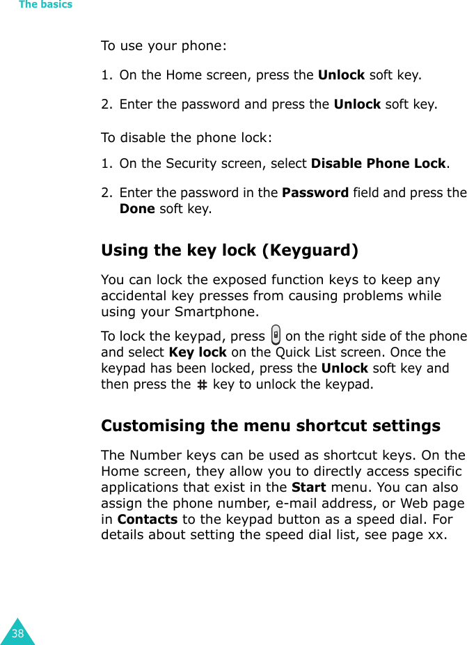 The basics38To use your phone:1. On the Home screen, press the Unlock soft key.2. Enter the password and press the Unlock soft key.To disable the phone lock:1. On the Security screen, select Disable Phone Lock.2. Enter the password in the Password field and press the Done soft key.Using the key lock (Keyguard)You can lock the exposed function keys to keep any accidental key presses from causing problems while using your Smartphone.To lock the keypad, press  on the right side of the phone and select Key lock on the Quick List screen. Once the keypad has been locked, press the Unlock soft key and then press the   key to unlock the keypad.Customising the menu shortcut settingsThe Number keys can be used as shortcut keys. On the Home screen, they allow you to directly access specific applications that exist in the Start menu. You can also assign the phone number, e-mail address, or Web page in Contacts to the keypad button as a speed dial. For details about setting the speed dial list, see page xx.