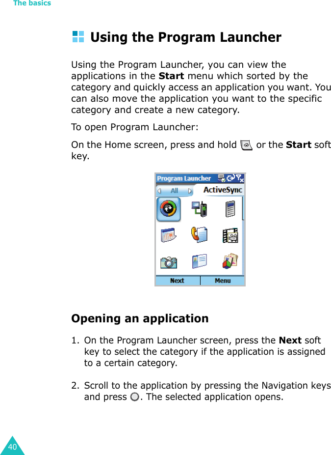 The basics40Using the Program LauncherUsing the Program Launcher, you can view the applications in the Start menu which sorted by the category and quickly access an application you want. You can also move the application you want to the specific category and create a new category.To open Program Launcher:On the Home screen, press and hold   or the Start soft key.Opening an application1. On the Program Launcher screen, press the Next soft key to select the category if the application is assigned to a certain category.2. Scroll to the application by pressing the Navigation keys and press  . The selected application opens.