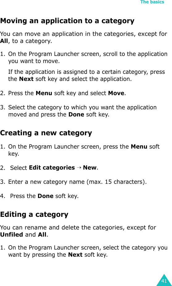 The basics41Moving an application to a categoryYou can move an application in the categories, except for All, to a category.1. On the Program Launcher screen, scroll to the application you want to move.If the application is assigned to a certain category, press the Next soft key and select the application.2. Press the Menu soft key and select Move.3. Select the category to which you want the application moved and press the Done soft key.Creating a new category1. On the Program Launcher screen, press the Menu soft key.2.  Select Edit categories → New.3. Enter a new category name (max. 15 characters).4.  Press the Done soft key.Editing a categoryYou can rename and delete the categories, except for Unfiled and All. 1. On the Program Launcher screen, select the category you want by pressing the Next soft key.