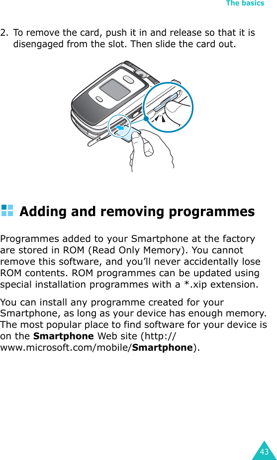 The basics432. To remove the card, push it in and release so that it is disengaged from the slot. Then slide the card out.Adding and removing programmesProgrammes added to your Smartphone at the factory are stored in ROM (Read Only Memory). You cannot remove this software, and you’ll never accidentally lose ROM contents. ROM programmes can be updated using special installation programmes with a *.xip extension. You can install any programme created for your Smartphone, as long as your device has enough memory. The most popular place to find software for your device is on the Smartphone Web site (http://www.microsoft.com/mobile/Smartphone).