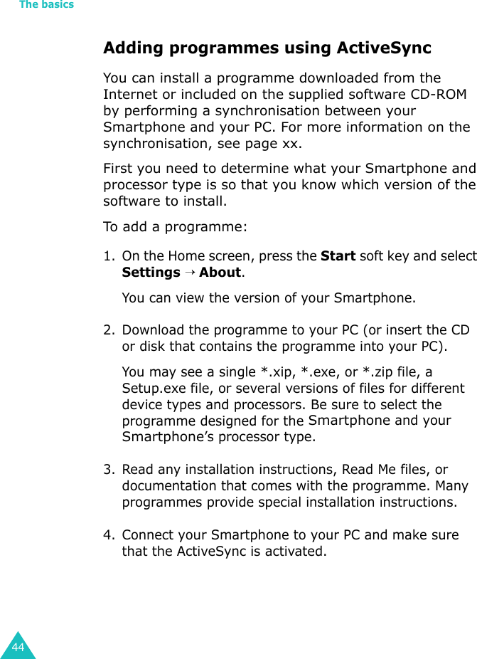 The basics44Adding programmes using ActiveSyncYou can install a programme downloaded from the Internet or included on the supplied software CD-ROM by performing a synchronisation between your Smartphone and your PC. For more information on the synchronisation, see page xx.First you need to determine what your Smartphone and processor type is so that you know which version of the software to install.To add a programme:1. On the Home screen, press the Start soft key and select Settings → About.You can view the version of your Smartphone.2. Download the programme to your PC (or insert the CD or disk that contains the programme into your PC). You may see a single *.xip, *.exe, or *.zip file, a Setup.exe file, or several versions of files for different device types and processors. Be sure to select the programme designed for the Smartphone and your Smartphone’s processor type.3. Read any installation instructions, Read Me files, or documentation that comes with the programme. Many programmes provide special installation instructions.4. Connect your Smartphone to your PC and make sure that the ActiveSync is activated.