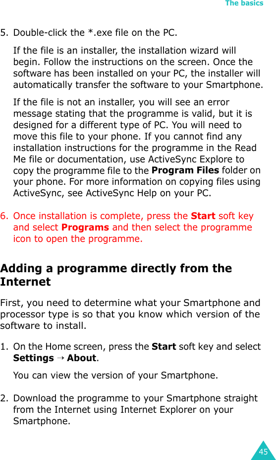 The basics455. Double-click the *.exe file on the PC.If the file is an installer, the installation wizard will begin. Follow the instructions on the screen. Once the software has been installed on your PC, the installer will automatically transfer the software to your Smartphone.If the file is not an installer, you will see an error message stating that the programme is valid, but it is designed for a different type of PC. You will need to move this file to your phone. If you cannot find any installation instructions for the programme in the Read Me file or documentation, use ActiveSync Explore to copy the programme file to the Program Files folder on your phone. For more information on copying files using ActiveSync, see ActiveSync Help on your PC.6. Once installation is complete, press the Start soft key and select Programs and then select the programme icon to open the programme.Adding a programme directly from the InternetFirst, you need to determine what your Smartphone and processor type is so that you know which version of the software to install.1. On the Home screen, press the Start soft key and select Settings → About.You can view the version of your Smartphone.2. Download the programme to your Smartphone straight from the Internet using Internet Explorer on your Smartphone. 