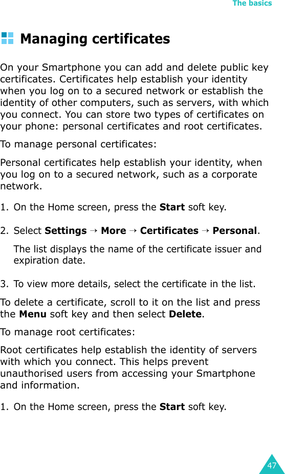 The basics47Managing certificatesOn your Smartphone you can add and delete public key certificates. Certificates help establish your identity when you log on to a secured network or establish the identity of other computers, such as servers, with which you connect. You can store two types of certificates on your phone: personal certificates and root certificates.To manage personal certificates:Personal certificates help establish your identity, when you log on to a secured network, such as a corporate network.1. On the Home screen, press the Start soft key.2. Select Settings → More → Certificates → Personal.The list displays the name of the certificate issuer and expiration date.3. To view more details, select the certificate in the list.To delete a certificate, scroll to it on the list and press the Menu soft key and then select Delete.To manage root certificates:Root certificates help establish the identity of servers with which you connect. This helps prevent unauthorised users from accessing your Smartphone and information.1. On the Home screen, press the Start soft key.