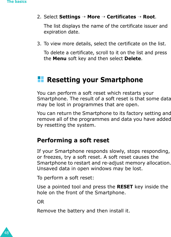 The basics482. Select Settings → More → Certificates → Root.The list displays the name of the certificate issuer and expiration date.3. To view more details, select the certificate on the list.To delete a certificate, scroll to it on the list and press the Menu soft key and then select Delete.Resetting your SmartphoneYou can perform a soft reset which restarts your Smartphone. The result of a soft reset is that some data may be lost in programmes that are open.You can return the Smartphone to its factory setting and remove all of the programmes and data you have added by resetting the system.Performing a soft resetIf your Smartphone responds slowly, stops responding, or freezes, try a soft reset. A soft reset causes the Smartphone to restart and re-adjust memory allocation. Unsaved data in open windows may be lost.To perform a soft reset:Use a pointed tool and press the RESET key inside the hole on the front of the Smartphone.ORRemove the battery and then install it.