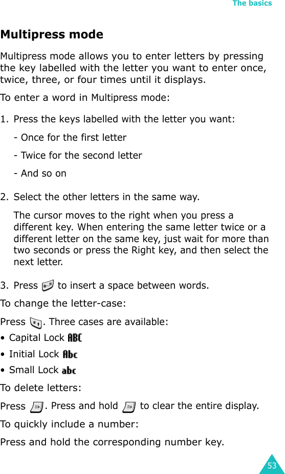 The basics53Multipress modeMultipress mode allows you to enter letters by pressing the key labelled with the letter you want to enter once, twice, three, or four times until it displays.To enter a word in Multipress mode:1. Press the keys labelled with the letter you want:- Once for the first letter- Twice for the second letter- And so on2. Select the other letters in the same way.The cursor moves to the right when you press a different key. When entering the same letter twice or a different letter on the same key, just wait for more than two seconds or press the Right key, and then select the next letter.3. Press   to insert a space between words.To change the letter-case:Press . Three cases are available:• Capital Lock •Initial Lock •Small Lock To delete letters:Press . Press and hold   to clear the entire display.To quickly include a number:Press and hold the corresponding number key.