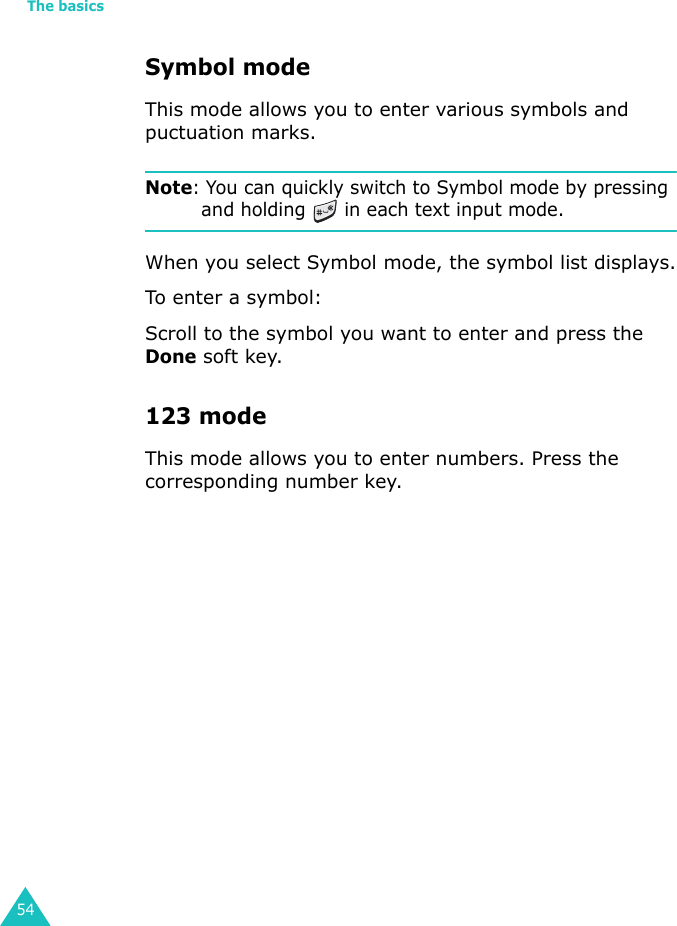 The basics54Symbol modeThis mode allows you to enter various symbols and puctuation marks.Note: You can quickly switch to Symbol mode by pressing and holding   in each text input mode.When you select Symbol mode, the symbol list displays.To enter a symbol:Scroll to the symbol you want to enter and press the Done soft key.123 modeThis mode allows you to enter numbers. Press the corresponding number key.