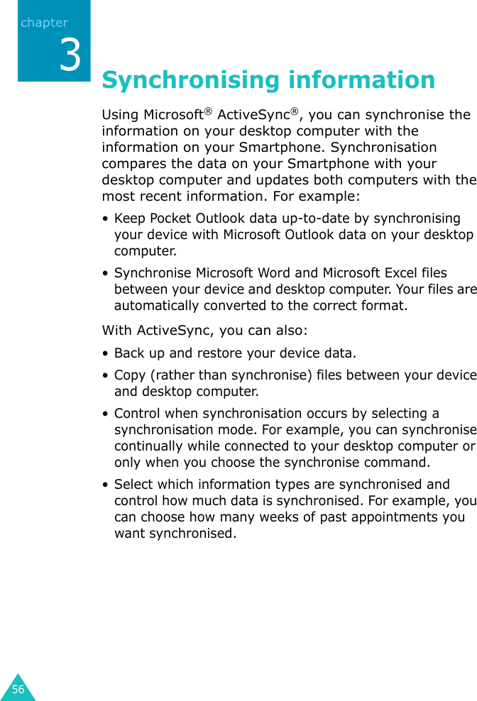 563Synchronising informationUsing Microsoft® ActiveSync®, you can synchronise the information on your desktop computer with the information on your Smartphone. Synchronisation compares the data on your Smartphone with your desktop computer and updates both computers with the most recent information. For example:• Keep Pocket Outlook data up-to-date by synchronising your device with Microsoft Outlook data on your desktop computer.• Synchronise Microsoft Word and Microsoft Excel files between your device and desktop computer. Your files are automatically converted to the correct format.With ActiveSync, you can also:• Back up and restore your device data.• Copy (rather than synchronise) files between your device and desktop computer.• Control when synchronisation occurs by selecting a synchronisation mode. For example, you can synchronise continually while connected to your desktop computer or only when you choose the synchronise command.• Select which information types are synchronised and control how much data is synchronised. For example, you can choose how many weeks of past appointments you want synchronised.