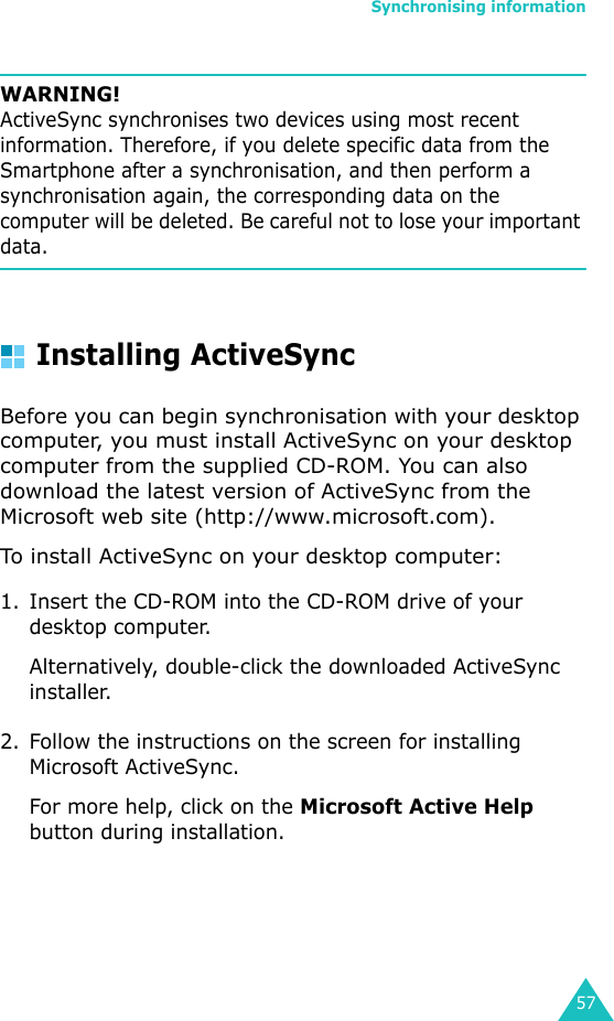 Synchronising information57WARNING! ActiveSync synchronises two devices using most recent information. Therefore, if you delete specific data from the Smartphone after a synchronisation, and then perform a synchronisation again, the corresponding data on the computer will be deleted. Be careful not to lose your important data.Installing ActiveSyncBefore you can begin synchronisation with your desktop computer, you must install ActiveSync on your desktop computer from the supplied CD-ROM. You can also download the latest version of ActiveSync from the Microsoft web site (http://www.microsoft.com).To install ActiveSync on your desktop computer:1. Insert the CD-ROM into the CD-ROM drive of your desktop computer.Alternatively, double-click the downloaded ActiveSync installer.2. Follow the instructions on the screen for installing Microsoft ActiveSync.For more help, click on the Microsoft Active Help button during installation. 