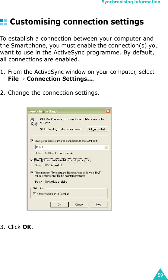 Synchronising information59Customising connection settingsTo establish a connection between your computer and the Smartphone, you must enable the connection(s) you want to use in the ActiveSync programme. By default, all connections are enabled.1. From the ActiveSync window on your computer, select File → Connection Settings....2. Change the connection settings.3. Click OK.