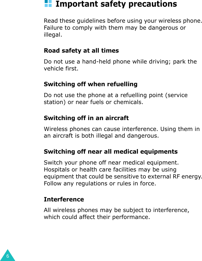 6Important safety precautionsRead these guidelines before using your wireless phone. Failure to comply with them may be dangerous or illegal. Road safety at all timesDo not use a hand-held phone while driving; park the vehicle first. Switching off when refuellingDo not use the phone at a refuelling point (service station) or near fuels or chemicals.Switching off in an aircraftWireless phones can cause interference. Using them in an aircraft is both illegal and dangerous.Switching off near all medical equipmentsSwitch your phone off near medical equipment. Hospitals or health care facilities may be using equipment that could be sensitive to external RF energy. Follow any regulations or rules in force.InterferenceAll wireless phones may be subject to interference, which could affect their performance.