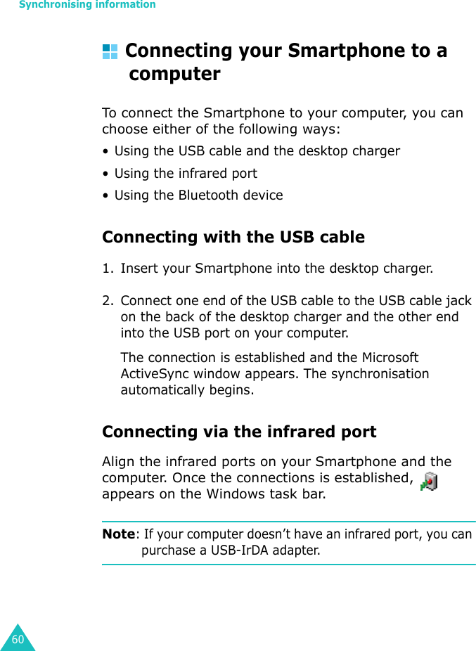Synchronising information60Connecting your Smartphone to a computerTo connect the Smartphone to your computer, you can choose either of the following ways:• Using the USB cable and the desktop charger• Using the infrared port• Using the Bluetooth deviceConnecting with the USB cable 1. Insert your Smartphone into the desktop charger.2. Connect one end of the USB cable to the USB cable jack on the back of the desktop charger and the other end into the USB port on your computer.The connection is established and the Microsoft ActiveSync window appears. The synchronisation automatically begins.Connecting via the infrared portAlign the infrared ports on your Smartphone and the computer. Once the connections is established,   appears on the Windows task bar.Note: If your computer doesn’t have an infrared port, you can purchase a USB-IrDA adapter.