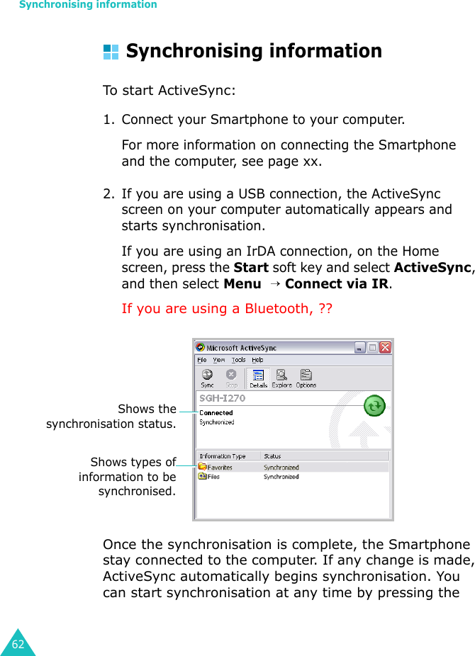 Synchronising information62Synchronising informationTo start ActiveSync:1. Connect your Smartphone to your computer.For more information on connecting the Smartphone and the computer, see page xx.2. If you are using a USB connection, the ActiveSync screen on your computer automatically appears and starts synchronisation. If you are using an IrDA connection, on the Home screen, press the Start soft key and select ActiveSync, and then select Menu  → Connect via IR. If you are using a Bluetooth, ??Once the synchronisation is complete, the Smartphone stay connected to the computer. If any change is made, ActiveSync automatically begins synchronisation. You can start synchronisation at any time by pressing the Shows thesynchronisation status.Shows types ofinformation to besynchronised.