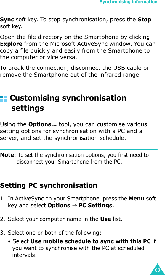 Synchronising information63Sync soft key. To stop synchronisation, press the Stop soft key.Open the file directory on the Smartphone by clicking Explore from the Microsoft ActiveSync window. You can copy a file quickly and easily from the Smartphone to the computer or vice versa.To break the connection, disconnect the USB cable or remove the Smartphone out of the infrared range.Customising synchronisation settingsUsing the Options... tool, you can customise various setting options for synchronisation with a PC and a server, and set the synchronisation schedule.Note: To set the synchronisation options, you first need to disconnect your Smartphone from the PC.Setting PC synchronisation1. In ActiveSync on your Smartphone, press the Menu soft key and select Options → PC Settings.2. Select your computer name in the Use list.3. Select one or both of the following:• Select Use mobile schedule to sync with this PC if you want to synchronise with the PC at scheduled intervals.