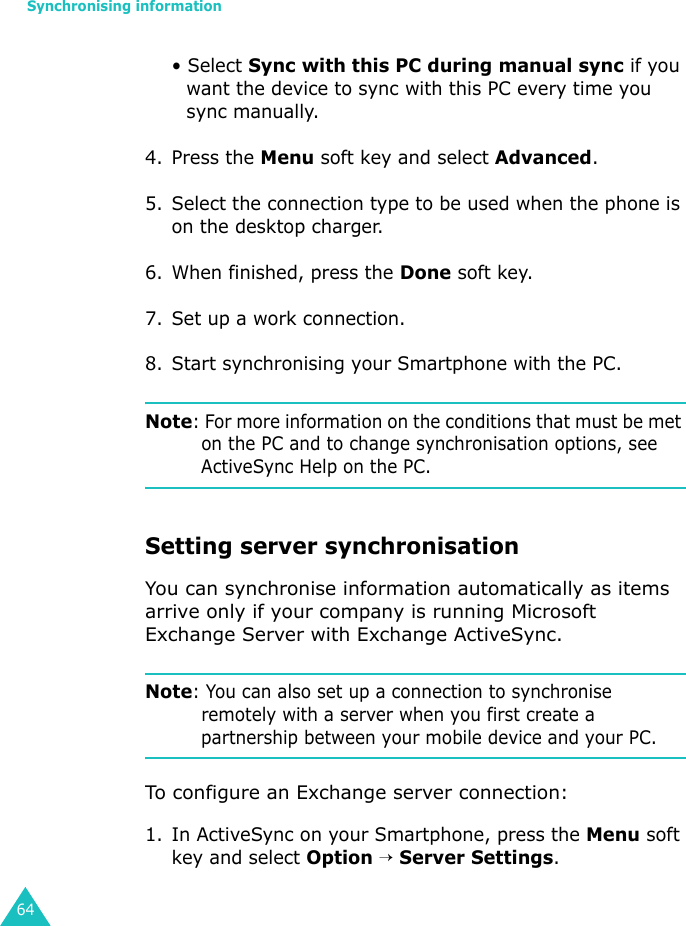 Synchronising information64• Select Sync with this PC during manual sync if you want the device to sync with this PC every time you sync manually.4. Press the Menu soft key and select Advanced.5. Select the connection type to be used when the phone is on the desktop charger.6. When finished, press the Done soft key.7. Set up a work connection.8. Start synchronising your Smartphone with the PC.Note: For more information on the conditions that must be met on the PC and to change synchronisation options, see ActiveSync Help on the PC.Setting server synchronisationYou can synchronise information automatically as items arrive only if your company is running Microsoft Exchange Server with Exchange ActiveSync.Note: You can also set up a connection to synchronise remotely with a server when you first create a partnership between your mobile device and your PC. To configure an Exchange server connection:1. In ActiveSync on your Smartphone, press the Menu soft key and select Option → Server Settings.