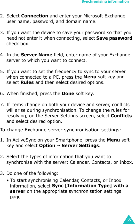 Synchronising information652. Select Connection and enter your Microsoft Exchange user name, password, and domain name.3. If you want the device to save your password so that you need not enter it when connecting, select Save password check box.4. In the Server Name field, enter name of your Exchange server to which you want to connect.5. If you want to set the frequency to sync to your server when connected to a PC, press the Menu soft key and select Rules and then select desired options.6. When finished, press the Done soft key.7. If items change on both your device and server, conflicts will arise during synchronisation. To change the rules for resolving, on the Server Settings screen, select Conflicts and select desired option.To change Exchange server synchronisation settings:1. In ActiveSync on your Smartphone, press the Menu soft key and select Option → Server Settings.2. Select the types of information that you want to synchronise with the server: Calendar, Contacts, or Inbox.3. Do one of the following:• To start synchronising Calendar, Contacts, or Inbox information, select Sync [Information Type] with a server on the appropriate synchronisation settings page.