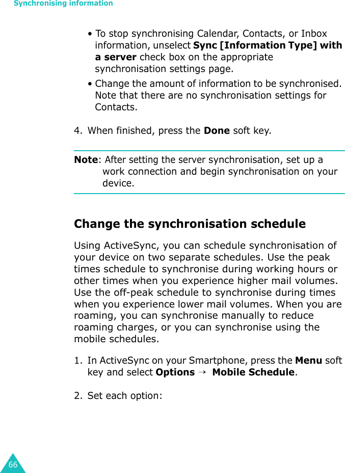 Synchronising information66• To stop synchronising Calendar, Contacts, or Inbox information, unselect Sync [Information Type] with a server check box on the appropriate synchronisation settings page.• Change the amount of information to be synchronised. Note that there are no synchronisation settings for Contacts.4. When finished, press the Done soft key.Note: After setting the server synchronisation, set up a work connection and begin synchronisation on your device.Change the synchronisation scheduleUsing ActiveSync, you can schedule synchronisation of your device on two separate schedules. Use the peak times schedule to synchronise during working hours or other times when you experience higher mail volumes. Use the off-peak schedule to synchronise during times when you experience lower mail volumes. When you are roaming, you can synchronise manually to reduce roaming charges, or you can synchronise using the mobile schedules.1. In ActiveSync on your Smartphone, press the Menu soft key and select Options →  Mobile Schedule.2. Set each option: