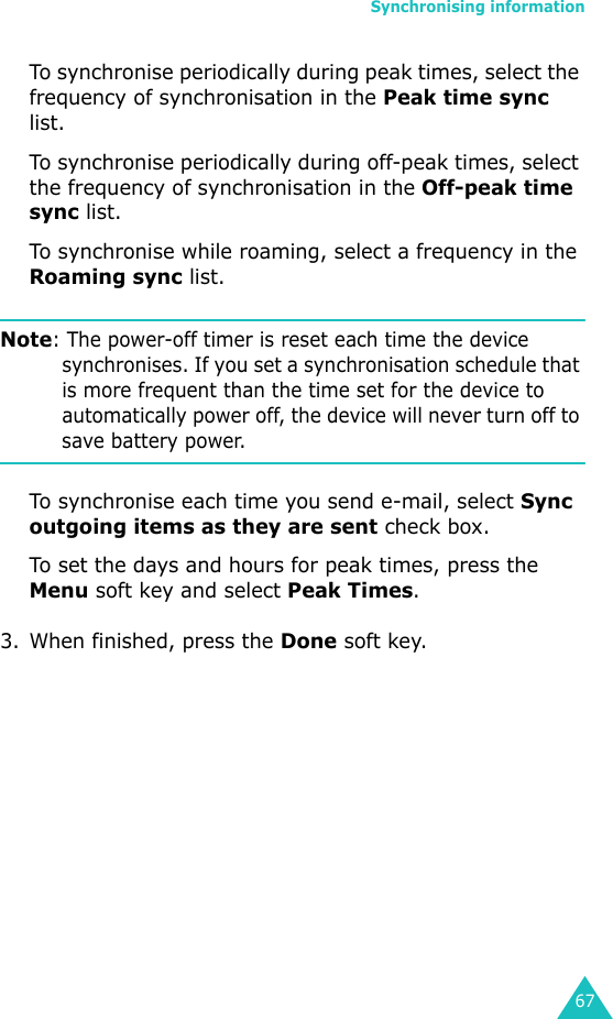 Synchronising information67To synchronise periodically during peak times, select the frequency of synchronisation in the Peak time sync list. To synchronise periodically during off-peak times, select the frequency of synchronisation in the Off-peak time sync list.To synchronise while roaming, select a frequency in the Roaming sync list.Note: The power-off timer is reset each time the device synchronises. If you set a synchronisation schedule that is more frequent than the time set for the device to automatically power off, the device will never turn off to save battery power.To synchronise each time you send e-mail, select Sync outgoing items as they are sent check box.To set the days and hours for peak times, press the Menu soft key and select Peak Times.3. When finished, press the Done soft key.