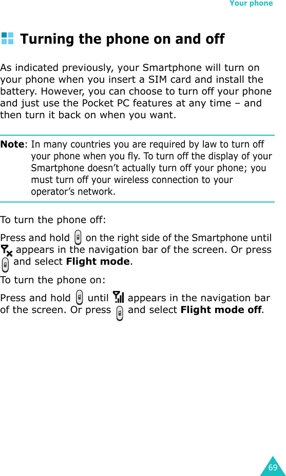 Your phone69Turning the phone on and offAs indicated previously, your Smartphone will turn on your phone when you insert a SIM card and install the battery. However, you can choose to turn off your phone and just use the Pocket PC features at any time – and then turn it back on when you want.Note: In many countries you are required by law to turn off your phone when you fly. To turn off the display of your Smartphone doesn’t actually turn off your phone; you must turn off your wireless connection to your operator’s network.To turn the phone off:Press and hold   on the right side of the Smartphone until  appears in the navigation bar of the screen. Or press  and select Flight mode.To turn the phone on:Press and hold   until   appears in the navigation bar of the screen. Or press   and select Flight mode off.