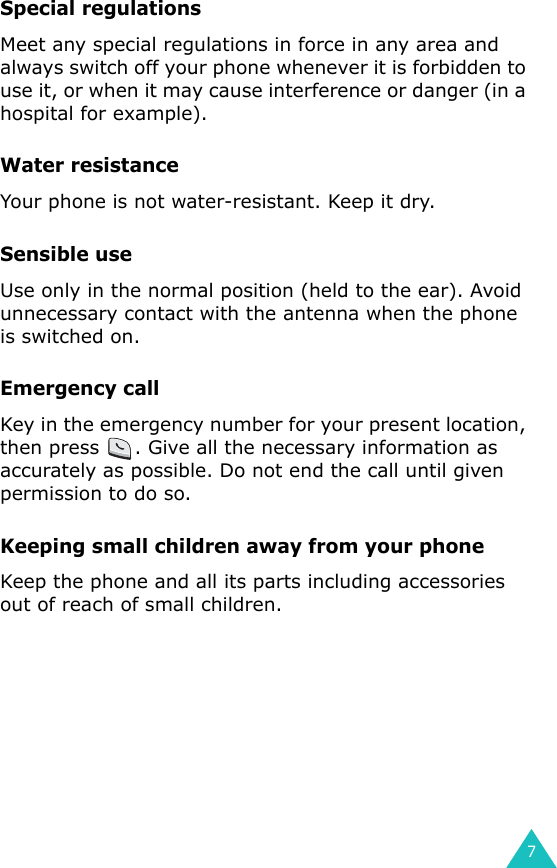 7Special regulationsMeet any special regulations in force in any area and always switch off your phone whenever it is forbidden to use it, or when it may cause interference or danger (in a hospital for example).Water resistanceYour phone is not water-resistant. Keep it dry. Sensible useUse only in the normal position (held to the ear). Avoid unnecessary contact with the antenna when the phone is switched on.Emergency callKey in the emergency number for your present location, then press  . Give all the necessary information as accurately as possible. Do not end the call until given permission to do so.Keeping small children away from your phoneKeep the phone and all its parts including accessories out of reach of small children.