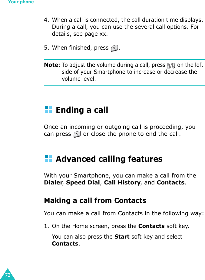 Your phone724. When a call is connected, the call duration time displays. During a call, you can use the several call options. For details, see page xx.5. When finished, press  .Note: To adjust the volume during a call, press   on the left side of your Smartphone to increase or decrease the volume level.Ending a callOnce an incoming or outgoing call is proceeding, you can press   or close the pnone to end the call.Advanced calling featuresWith your Smartphone, you can make a call from the Dialer, Speed Dial, Call History, and Contacts.Making a call from ContactsYou can make a call from Contacts in the following way:1. On the Home screen, press the Contacts soft key.You can also press the Start soft key and select Contacts.
