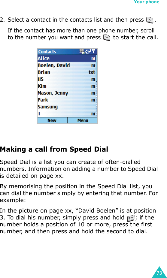Your phone732. Select a contact in the contacts list and then press  .If the contact has more than one phone number, scroll to the number you want and press  to start the call.Making a call from Speed DialSpeed Dial is a list you can create of often-dialled numbers. Information on adding a number to Speed Dial is detailed on page xx.By memorising the position in the Speed Dial list, you can dial the number simply by entering that number. For example:In the picture on page xx, “David Boelen” is at position 3. To dial his number, simply press and hold  ; if the number holds a position of 10 or more, press the first number, and then press and hold the second to dial.