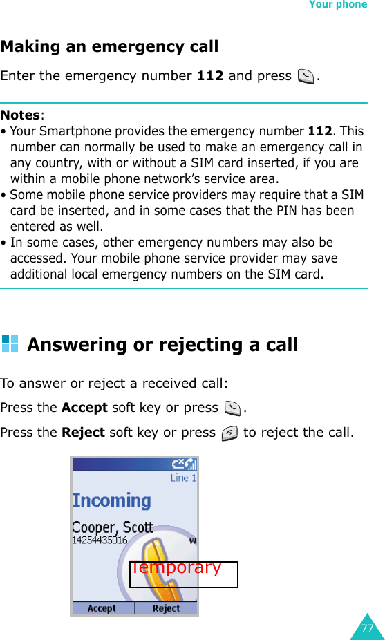 Your phone77Making an emergency callEnter the emergency number 112 and press  .Notes: • Your Smartphone provides the emergency number 112. This number can normally be used to make an emergency call in any country, with or without a SIM card inserted, if you are within a mobile phone network’s service area.• Some mobile phone service providers may require that a SIM card be inserted, and in some cases that the PIN has been entered as well.• In some cases, other emergency numbers may also be accessed. Your mobile phone service provider may save additional local emergency numbers on the SIM card.Answering or rejecting a callTo answer or reject a received call:Press the Accept soft key or press  .Press the Reject soft key or press   to reject the call.Tempora ry