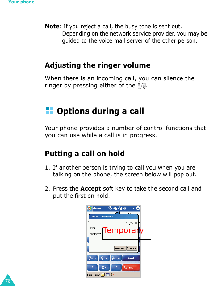 Your phone78Note: If you reject a call, the busy tone is sent out. Depending on the network service provider, you may be guided to the voice mail server of the other person.Adjusting the ringer volumeWhen there is an incoming call, you can silence the ringer by pressing either of the  .Options during a callYour phone provides a number of control functions that you can use while a call is in progress.Putting a call on hold1. If another person is trying to call you when you are talking on the phone, the screen below will pop out.2. Press the Accept soft key to take the second call and put the first on hold.Tempora ry