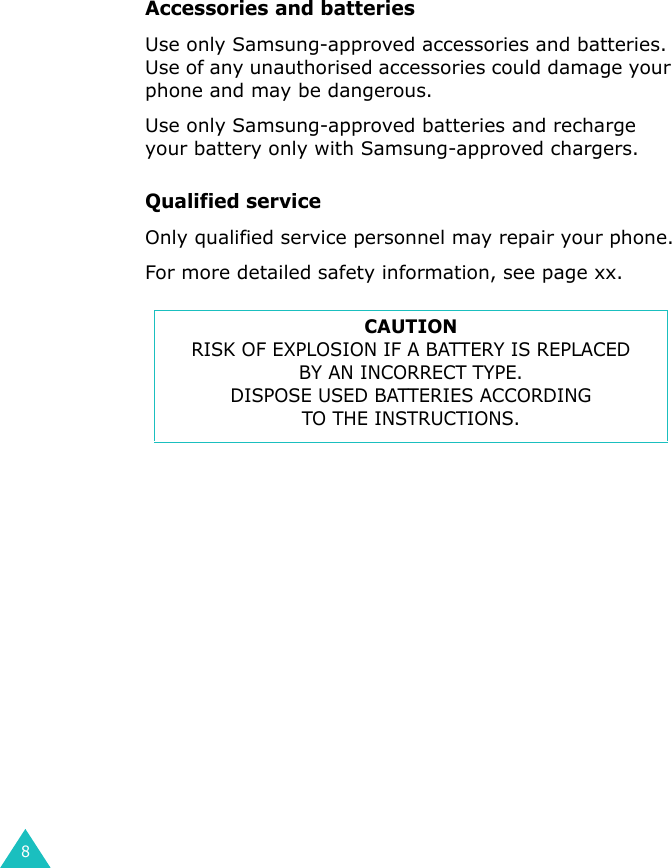 8Accessories and batteriesUse only Samsung-approved accessories and batteries. Use of any unauthorised accessories could damage your phone and may be dangerous.Use only Samsung-approved batteries and recharge your battery only with Samsung-approved chargers.Qualified serviceOnly qualified service personnel may repair your phone.For more detailed safety information, see page xx.CAUTIONRISK OF EXPLOSION IF A BATTERY IS REPLACEDBY AN INCORRECT TYPE.DISPOSE USED BATTERIES ACCORDINGTO THE INSTRUCTIONS.