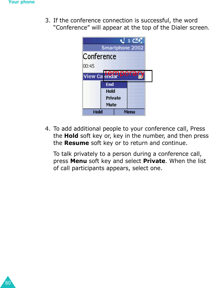 Your phone803. If the conference connection is successful, the word “Conference” will appear at the top of the Dialer screen.4. To add additional people to your conference call, Press the Hold soft key or, key in the number, and then press the Resume soft key or to return and continue.To talk privately to a person during a conference call, press Menu soft key and select Private. When the list of call participants appears, select one.Tempora ry