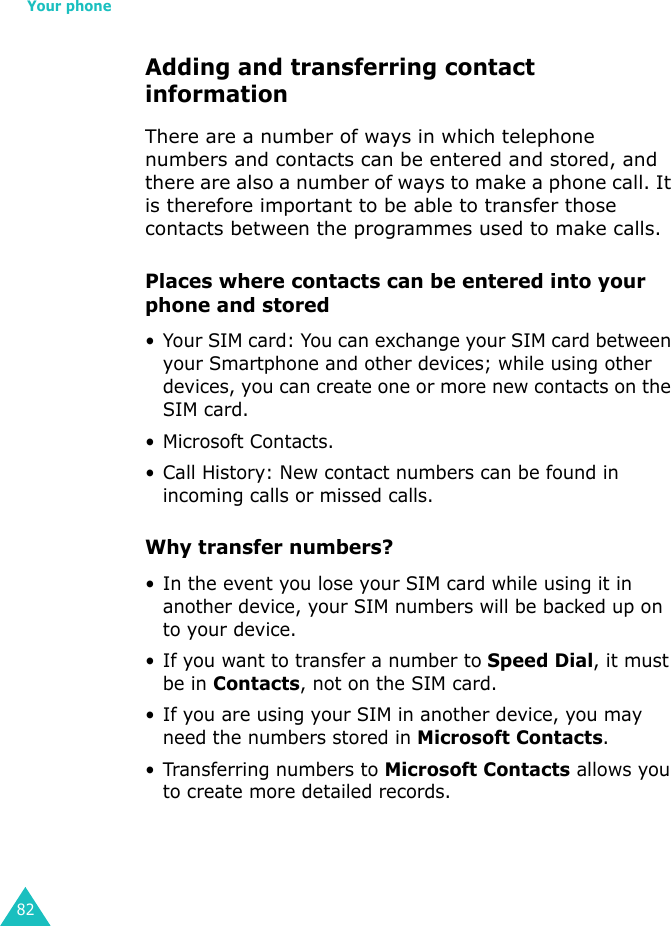 Your phone82Adding and transferring contact informationThere are a number of ways in which telephone numbers and contacts can be entered and stored, and there are also a number of ways to make a phone call. It is therefore important to be able to transfer those contacts between the programmes used to make calls.Places where contacts can be entered into your phone and stored• Your SIM card: You can exchange your SIM card between your Smartphone and other devices; while using other devices, you can create one or more new contacts on the SIM card.• Microsoft Contacts.•Call History: New contact numbers can be found in incoming calls or missed calls.Why transfer numbers?• In the event you lose your SIM card while using it in another device, your SIM numbers will be backed up on to your device.• If you want to transfer a number to Speed Dial, it must be in Contacts, not on the SIM card.• If you are using your SIM in another device, you may need the numbers stored in Microsoft Contacts.• Transferring numbers to Microsoft Contacts allows you to create more detailed records.