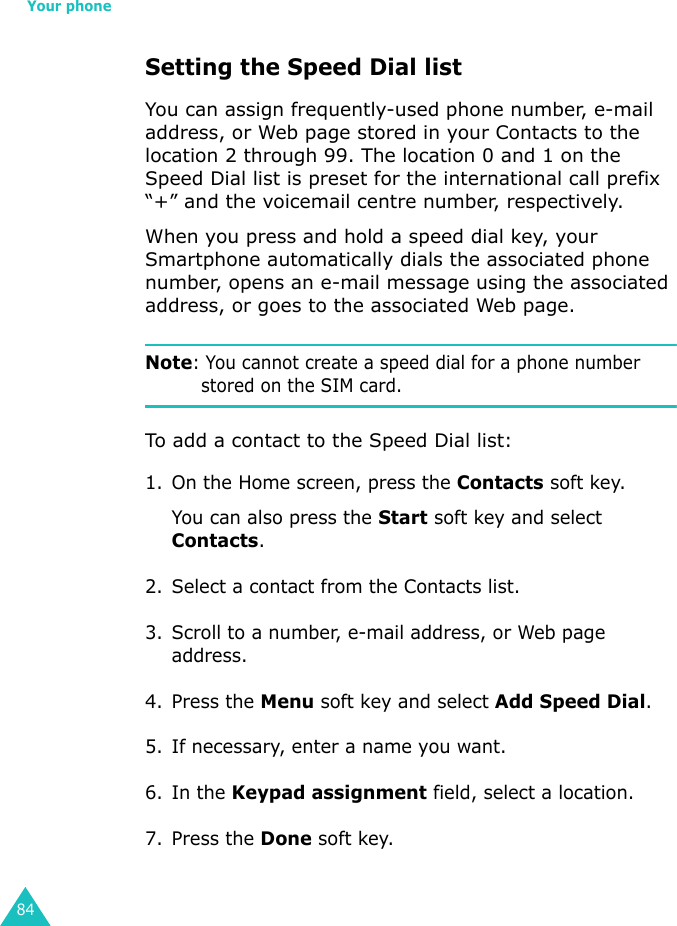 Your phone84Setting the Speed Dial listYou can assign frequently-used phone number, e-mail address, or Web page stored in your Contacts to the location 2 through 99. The location 0 and 1 on the Speed Dial list is preset for the international call prefix “+” and the voicemail centre number, respectively.When you press and hold a speed dial key, your Smartphone automatically dials the associated phone number, opens an e-mail message using the associated address, or goes to the associated Web page.Note: You cannot create a speed dial for a phone number stored on the SIM card.To add a contact to the Speed Dial list:1. On the Home screen, press the Contacts soft key.You can also press the Start soft key and select Contacts.2. Select a contact from the Contacts list.3. Scroll to a number, e-mail address, or Web page address.4. Press the Menu soft key and select Add Speed Dial.5. If necessary, enter a name you want.6. In the Keypad assignment field, select a location.7. Press the Done soft key.