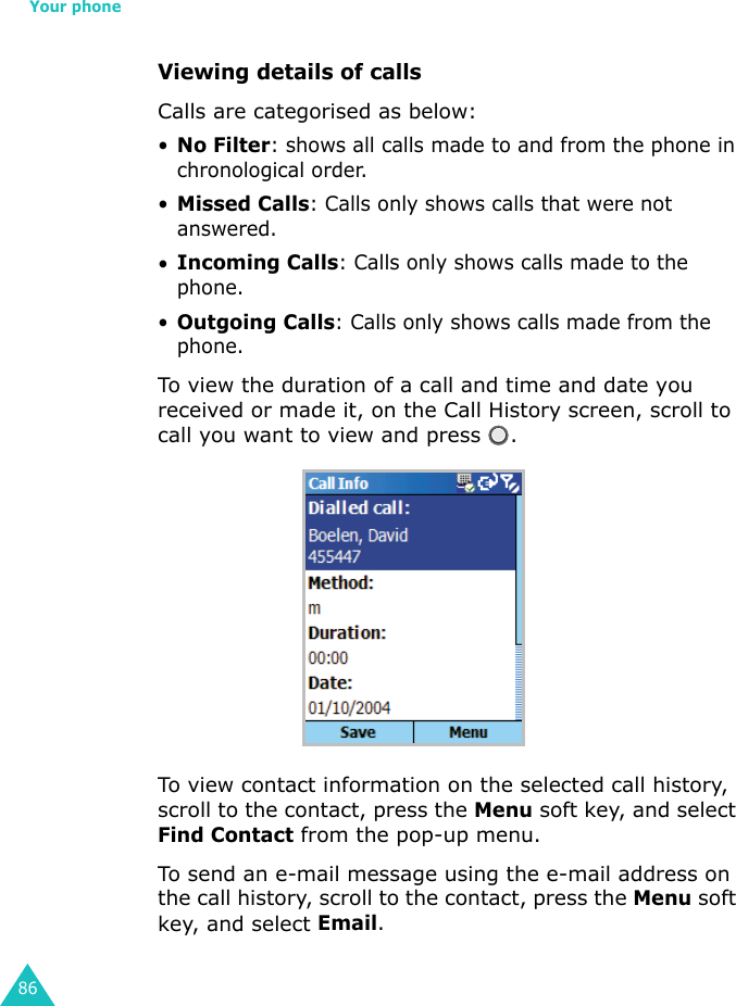 Your phone86Viewing details of callsCalls are categorised as below:•No Filter: shows all calls made to and from the phone in chronological order.•Missed Calls: Calls only shows calls that were not answered.•Incoming Calls: Calls only shows calls made to the phone.•Outgoing Calls: Calls only shows calls made from the phone.To view the duration of a call and time and date you received or made it, on the Call History screen, scroll to call you want to view and press  .To view contact information on the selected call history, scroll to the contact, press the Menu soft key, and select Find Contact from the pop-up menu.To send an e-mail message using the e-mail address on the call history, scroll to the contact, press the Menu soft key, and select Email.