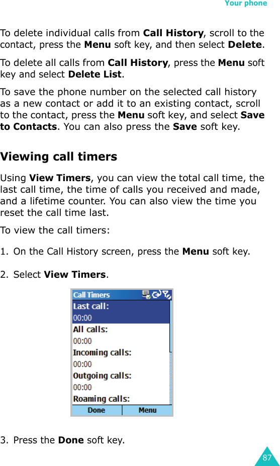 Your phone87To delete individual calls from Call History, scroll to the contact, press the Menu soft key, and then select Delete.To delete all calls from Call History, press the Menu soft key and select Delete List.To save the phone number on the selected call history as a new contact or add it to an existing contact, scroll to the contact, press the Menu soft key, and select Save to Contacts. You can also press the Save soft key.Viewing call timersUsing View Timers, you can view the total call time, the last call time, the time of calls you received and made, and a lifetime counter. You can also view the time you reset the call time last.To view the call timers:1. On the Call History screen, press the Menu soft key.2. Select View Timers.3. Press the Done soft key.